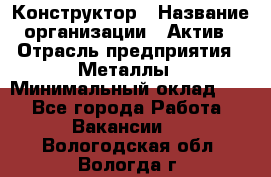 Конструктор › Название организации ­ Актив › Отрасль предприятия ­ Металлы › Минимальный оклад ­ 1 - Все города Работа » Вакансии   . Вологодская обл.,Вологда г.